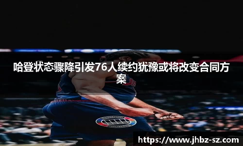 哈登状态骤降引发76人续约犹豫或将改变合同方案